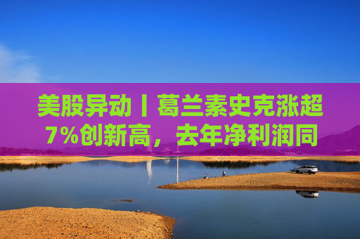 美股异动丨葛兰素史克涨超7%创新高，去年净利润同比翻倍+提高年度股息
