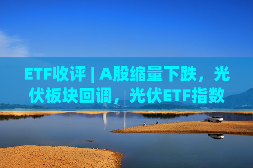 ETF收评 | A股缩量下跌，光伏板块回调，光伏ETF指数基金跌5.9%