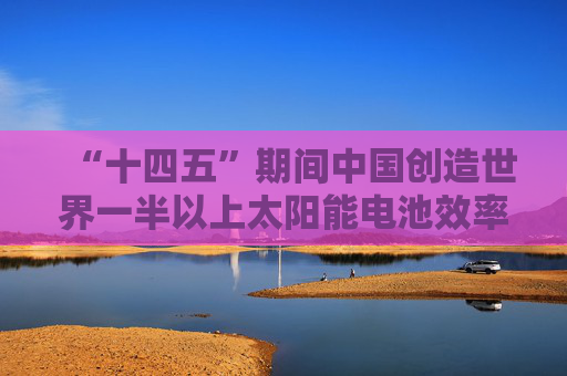“十四五”期间中国创造世界一半以上太阳能电池效率纪录