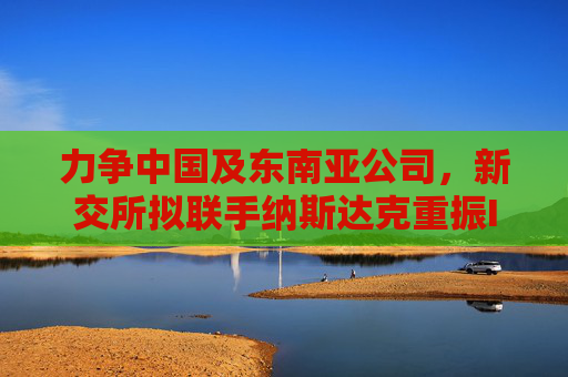 力争中国及东南亚公司，新交所拟联手纳斯达克重振IPO