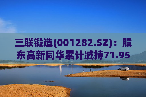 三联锻造(001282.SZ)：股东高新同华累计减持71.95万股公司股份