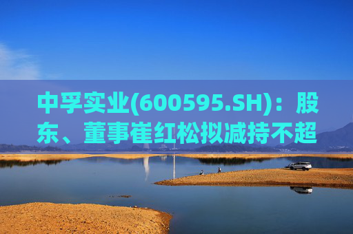 中孚实业(600595.SH)：股东、董事崔红松拟减持不超287.53万股股份