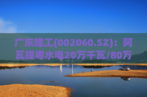 广东建工(002060.SZ)：阿瓦提粤水电20万千瓦/80万千瓦时构网型储能项目并网运行