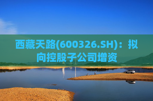 西藏天路(600326.SH)：拟向控股子公司增资