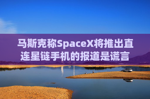 马斯克称SpaceX将推出直连星链手机的报道是谎言