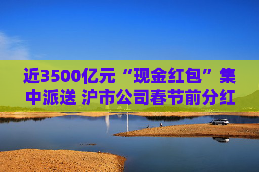 近3500亿元“现金红包”集中派送 沪市公司春节前分红火热