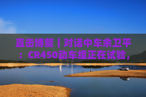 直击博鳌丨对话中车余卫平:CR450动车组正在试验,不久的将来就能坐上 第1张 直击博鳌丨对话中车余卫平:CR450动车组正在试验,不久的将来就能坐上 第1张