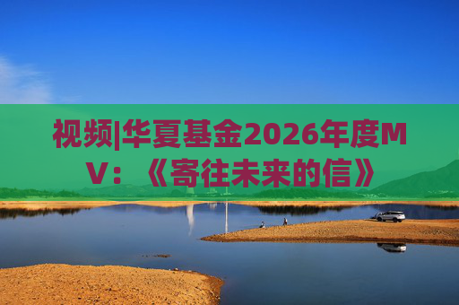 视频|华夏基金2026年度MV：《寄往未来的信》