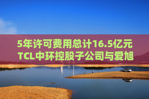5年许可费用总计16.5亿元 TCL中环控股子公司与爱旭股份达成专利授权协议