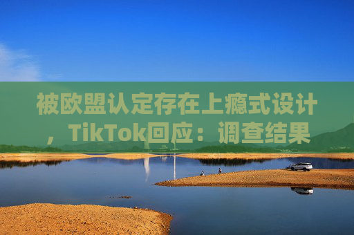 被欧盟认定存在上瘾式设计，TikTok回应：调查结果完全错误
