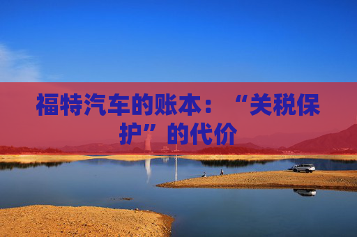 福特汽车的账本:“关税保护”的代价