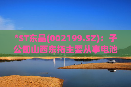 *ST东晶(002199.SZ)：子公司山西东拓主要从事电池级碳酸锂生产与销售业务