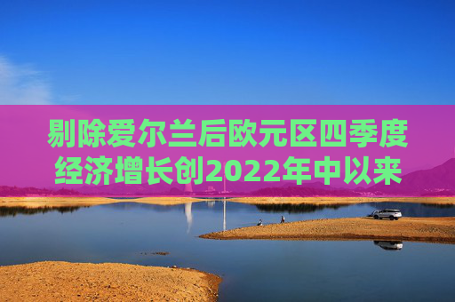 剔除爱尔兰后欧元区四季度经济增长创2022年中以来最快