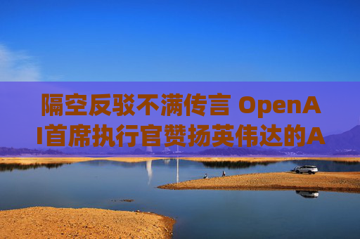 隔空反驳不满传言 OpenAI首席执行官赞扬英伟达的AI芯片
