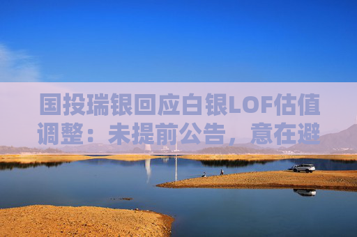 国投瑞银回应白银LOF估值调整：未提前公告，意在避免恐慌与挤兑