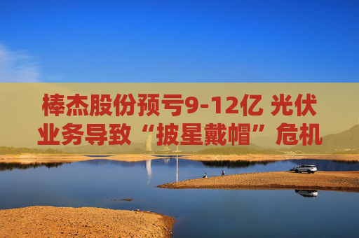 棒杰股份预亏9-12亿 光伏业务导致“披星戴帽”危机 体检龙头尝试跨界“接盘”