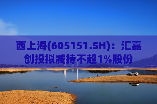 西上海(605151.SH)：汇嘉创投拟减持不超1%股份