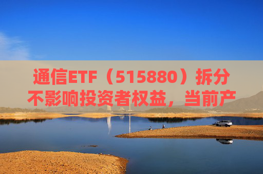 通信ETF（515880）拆分不影响投资者权益，当前产业呈“业绩隐忧已除后续催化良多”特征