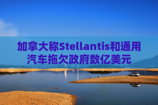 加拿大称Stellantis和通用汽车拖欠政府数亿美元