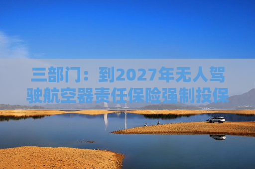 三部门：到2027年无人驾驶航空器责任保险强制投保制度初步建立 低空保险产品不断丰富