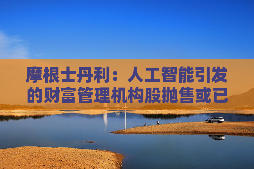 摩根士丹利：人工智能引发的财富管理机构股抛售或已过度
