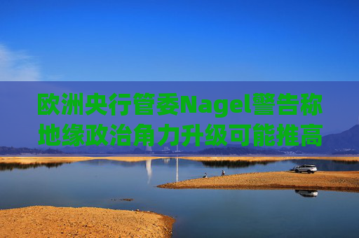 欧洲央行管委Nagel警告称地缘政治角力升级可能推高通胀