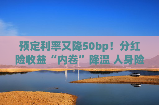 预定利率又降50bp！分红险收益“内卷”降温 人身险产品加速向“低保证+高浮动”转型