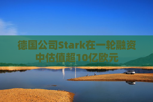 德国公司Stark在一轮融资中估值超10亿欧元