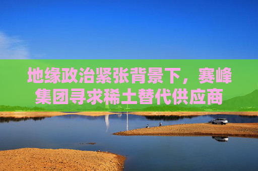 地缘政治紧张背景下，赛峰集团寻求稀土替代供应商