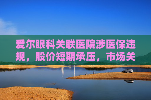 爱尔眼科关联医院涉医保违规，股价短期承压，市场关注治理风险