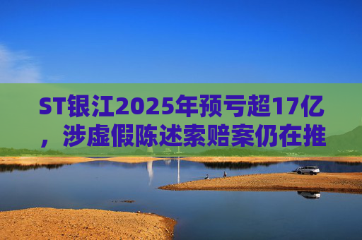 ST银江2025年预亏超17亿，涉虚假陈述索赔案仍在推进