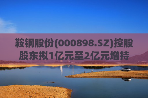 鞍钢股份(000898.SZ)控股股东拟1亿元至2亿元增持公司A股流通股份