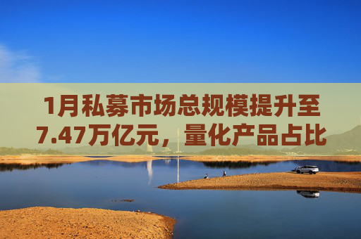 1月私募市场总规模提升至7.47万亿元，量化产品占比提升