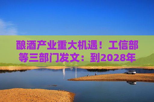 酿酒产业重大机遇！工信部等三部门发文：到2028年，培育至少10个百亿级特色酿酒产业园区