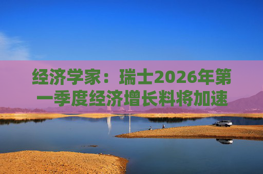 经济学家：瑞士2026年第一季度经济增长料将加速