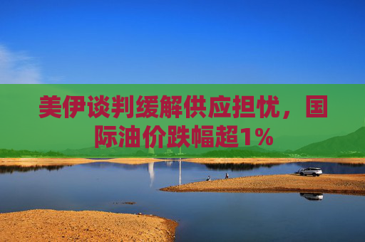美伊谈判缓解供应担忧，国际油价跌幅超1%