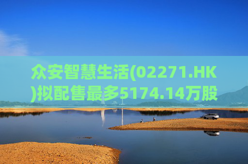 众安智慧生活(02271.HK)拟配售最多5174.14万股 净筹7769万港元