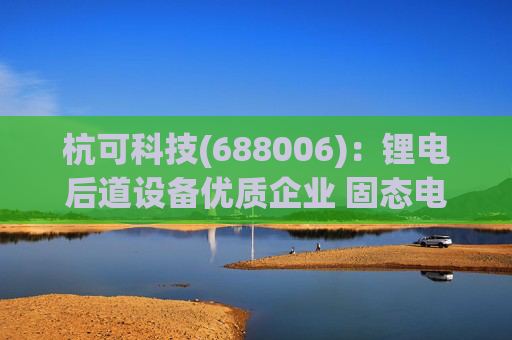杭可科技(688006)：锂电后道设备优质企业 固态电池打开空间