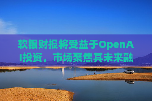 软银财报将受益于OpenAI投资，市场聚焦其未来融资计划
