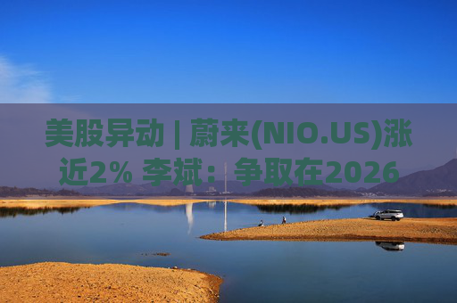 美股异动 | 蔚来(NIO.US)涨近2% 李斌：争取在2026年实现Non-GAAP口径下全年盈利