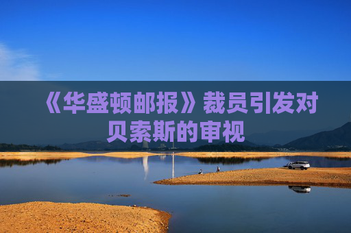 《华盛顿邮报》裁员引发对贝索斯的审视