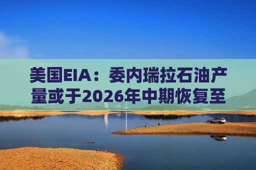 美国EIA：委内瑞拉石油产量或于2026年中期恢复至海上封锁前水平