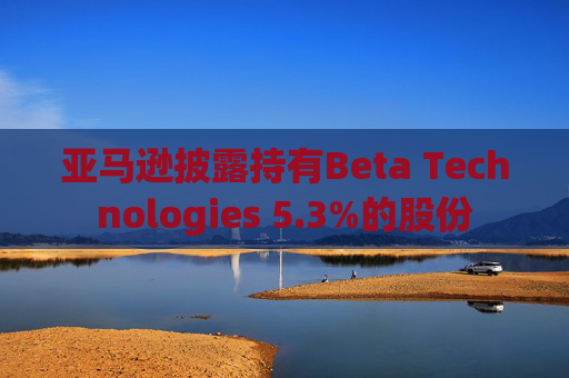 亚马逊披露持有Beta Technologies 5.3%的股份