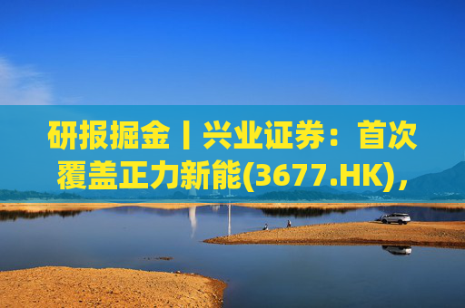 研报掘金丨兴业证券：首次覆盖正力新能(3677.HK)，布局航空动力电池等新兴产品，拓展长期空间