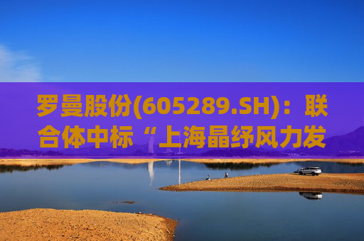 罗曼股份(605289.SH)：联合体中标“上海晶纾风力发电有限公司驭风行动50MW分散式风电项目”