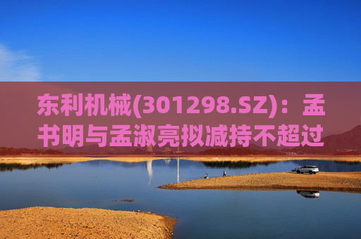 东利机械(301298.SZ)：孟书明与孟淑亮拟减持不超过138万股