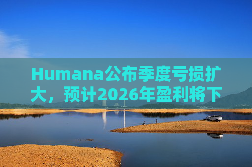 Humana公布季度亏损扩大，预计2026年盈利将下降