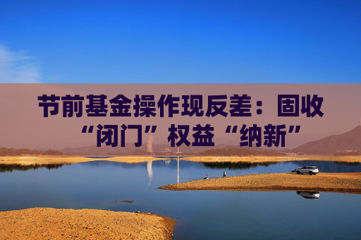 节前基金操作现反差：固收“闭门”权益“纳新”