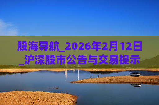 股海导航_2026年2月12日_沪深股市公告与交易提示