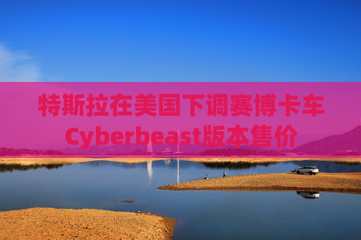 特斯拉在美国下调赛博卡车Cyberbeast版本售价